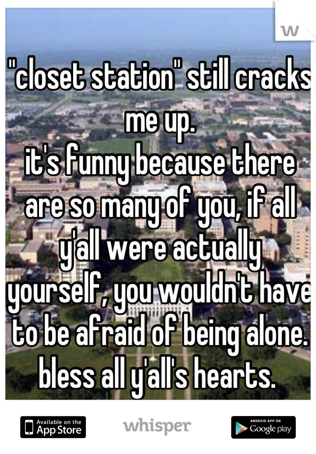 "closet station" still cracks me up. 
it's funny because there are so many of you, if all y'all were actually yourself, you wouldn't have to be afraid of being alone. bless all y'all's hearts. 