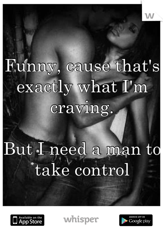Funny, cause that's exactly what I'm craving.

But I need a man to take control