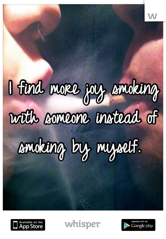 I find more joy smoking with someone instead of smoking by myself. 