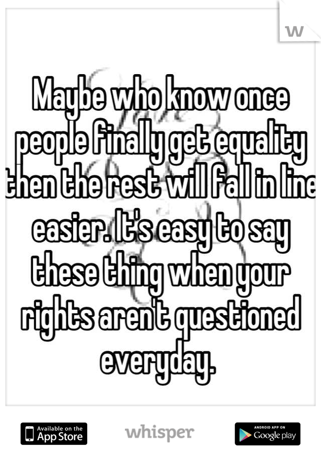 Maybe who know once people finally get equality then the rest will fall in line easier. It's easy to say these thing when your rights aren't questioned everyday. 