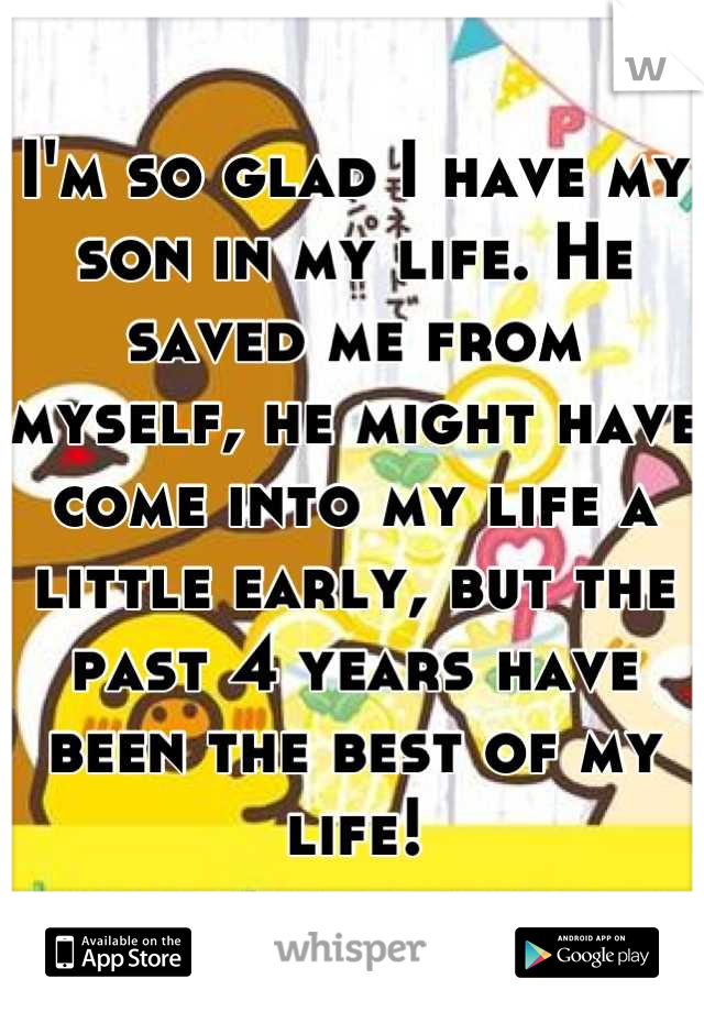 I'm so glad I have my son in my life. He saved me from myself, he might have come into my life a little early, but the past 4 years have been the best of my life!