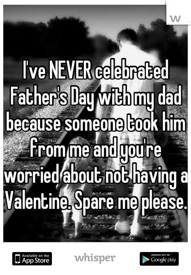 I've NEVER celebrated Father's Day with my dad because someone took him from me and you're worried about not having a Valentine. Spare me please.