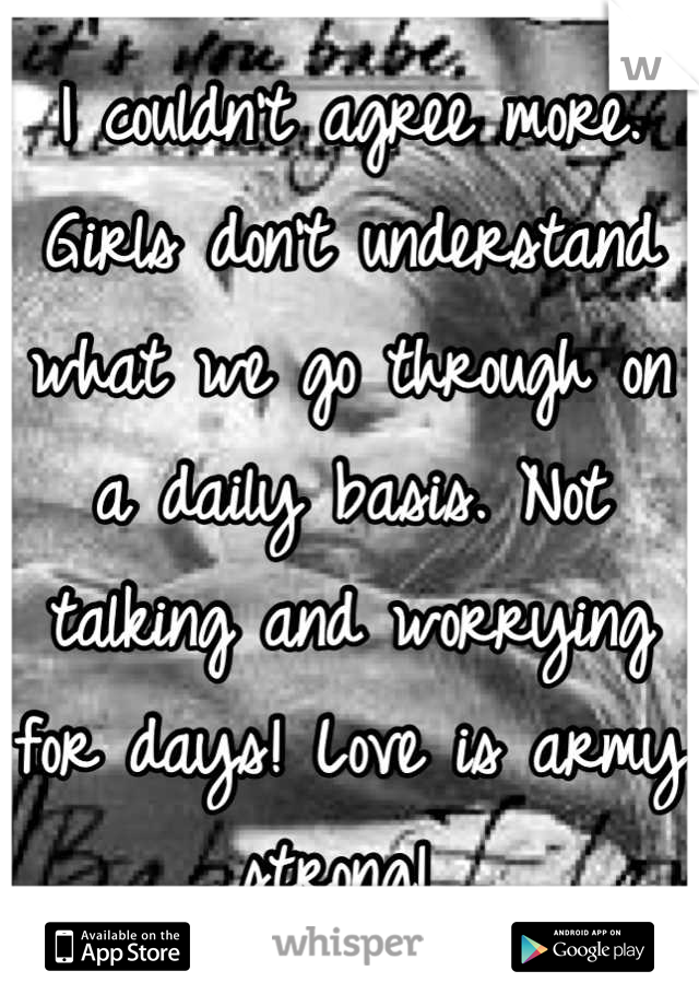 I couldn't agree more. Girls don't understand what we go through on a daily basis. Not talking and worrying for days! Love is army strong! 