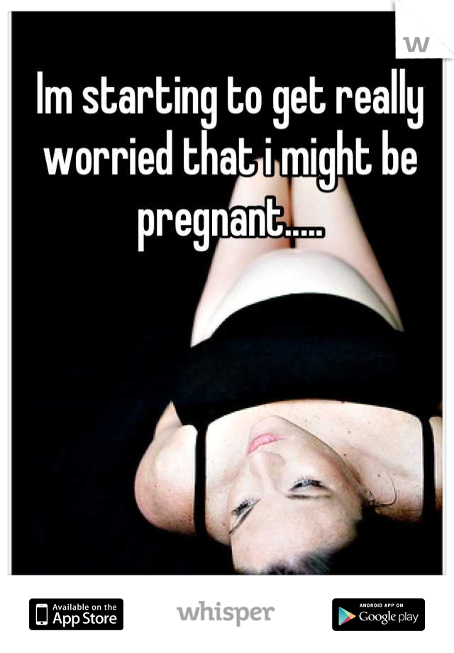 Im starting to get really worried that i might be pregnant.....