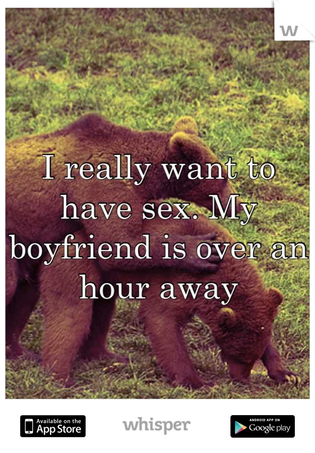 I really want to have sex. My boyfriend is over an hour away