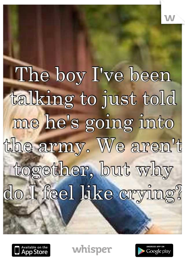 The boy I've been talking to just told me he's going into the army. We aren't together, but why do I feel like crying?