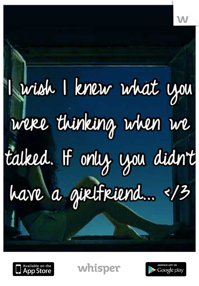 I wish I knew what you were thinking when we talked. If only you didn't have a girlfriend... </3