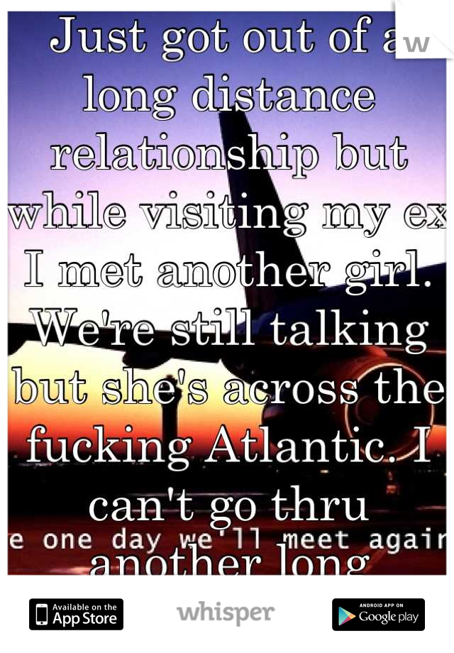 Just got out of a long distance relationship but while visiting my ex I met another girl. We're still talking but she's across the fucking Atlantic. I can't go thru another long distance relationship!