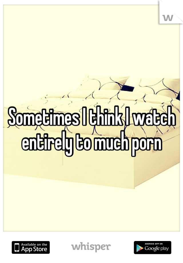 Sometimes I think I watch entirely to much porn
