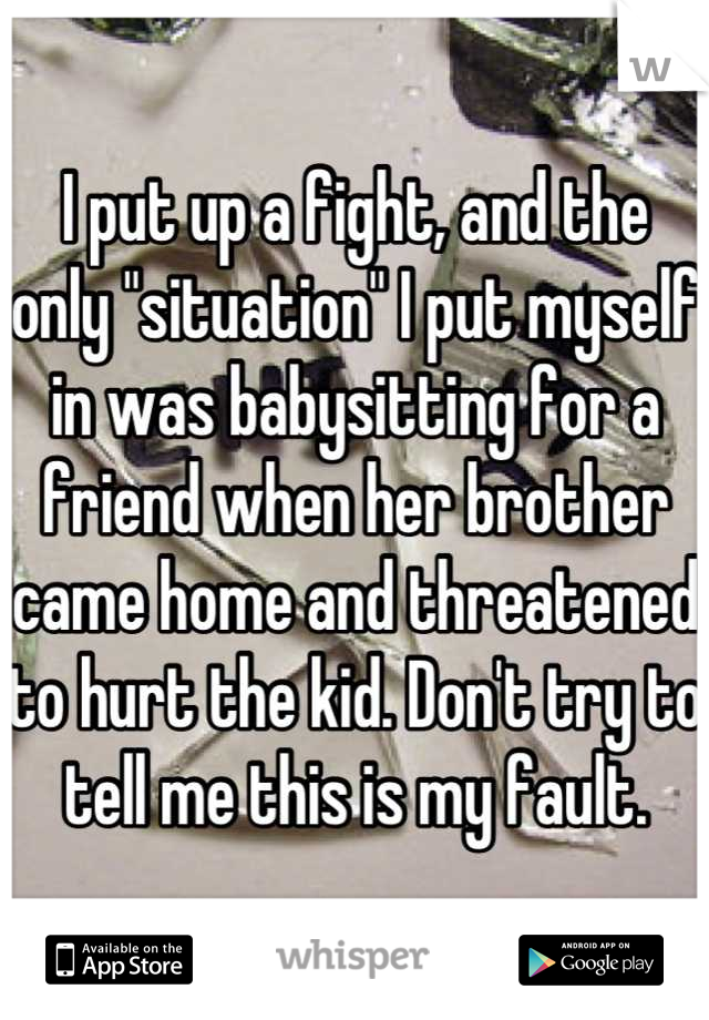 I put up a fight, and the only "situation" I put myself in was babysitting for a friend when her brother came home and threatened to hurt the kid. Don't try to tell me this is my fault.