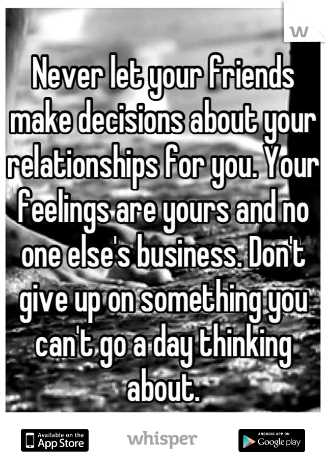 Never let your friends make decisions about your relationships for you. Your feelings are yours and no one else's business. Don't give up on something you can't go a day thinking about.