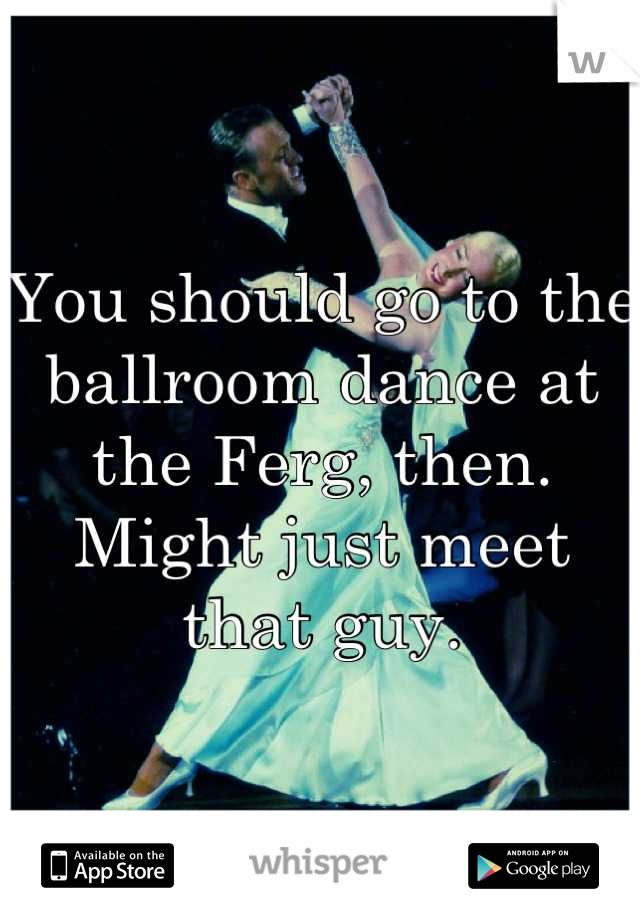 You should go to the ballroom dance at the Ferg, then. Might just meet that guy.