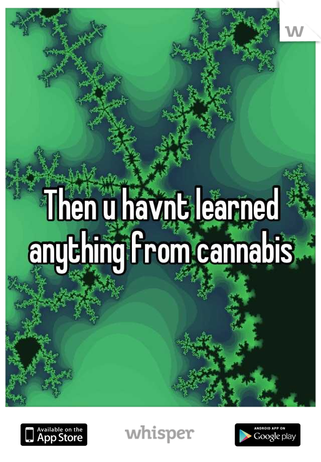Then u havnt learned anything from cannabis
