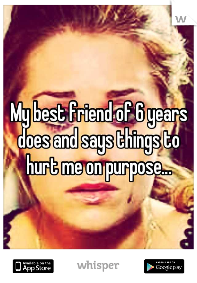 My best friend of 6 years does and says things to hurt me on purpose...