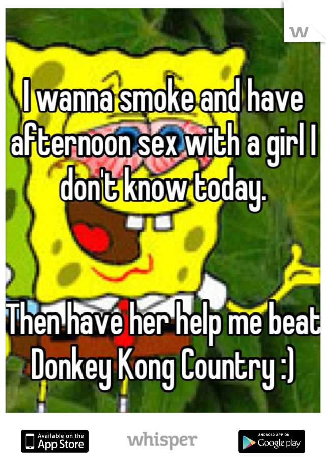 I wanna smoke and have afternoon sex with a girl I don't know today.


Then have her help me beat Donkey Kong Country :)