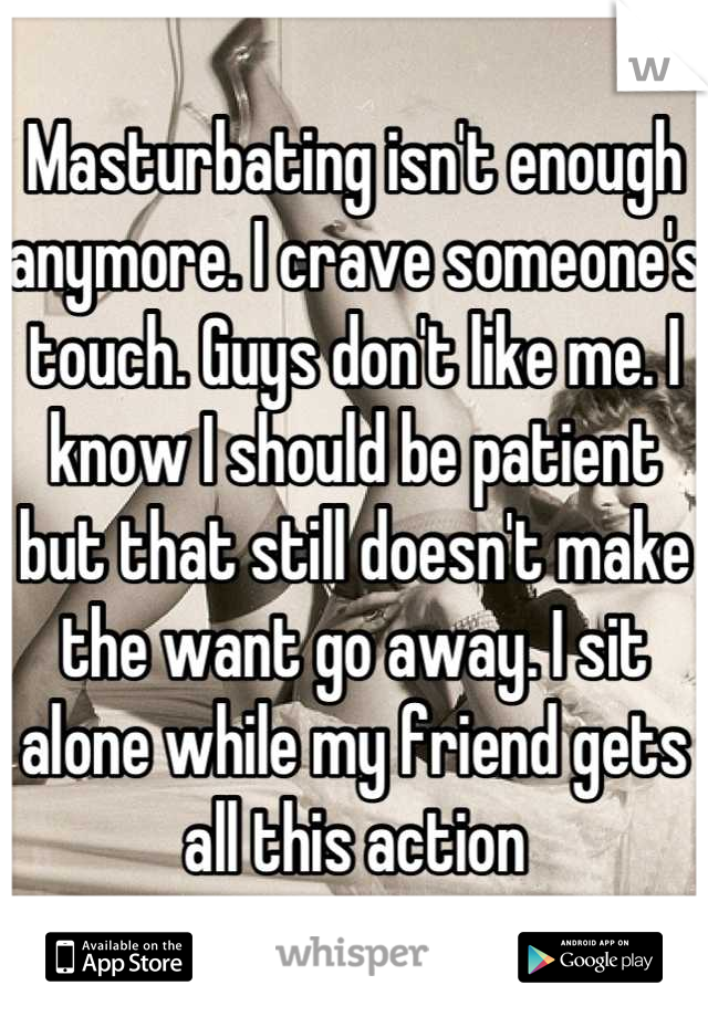 Masturbating isn't enough anymore. I crave someone's touch. Guys don't like me. I know I should be patient but that still doesn't make the want go away. I sit alone while my friend gets all this action