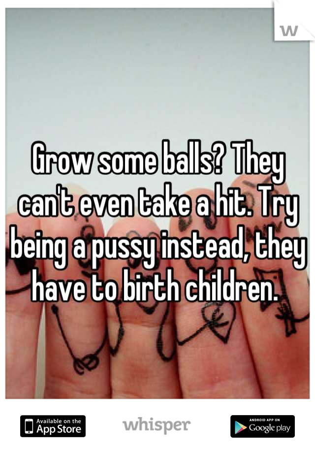 Grow some balls? They can't even take a hit. Try being a pussy instead, they have to birth children. 