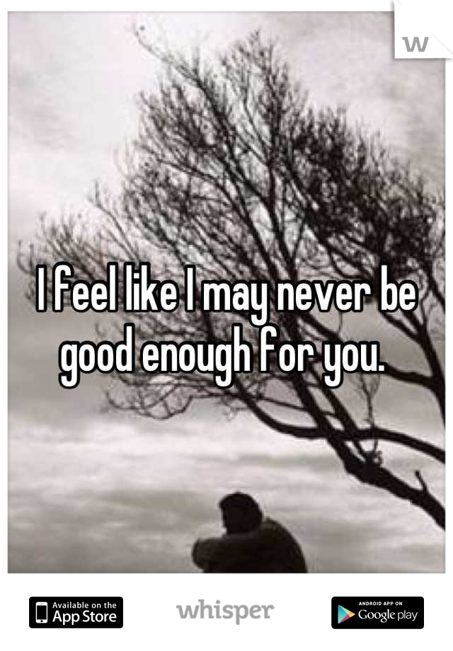 I feel like I may never be good enough for you. 