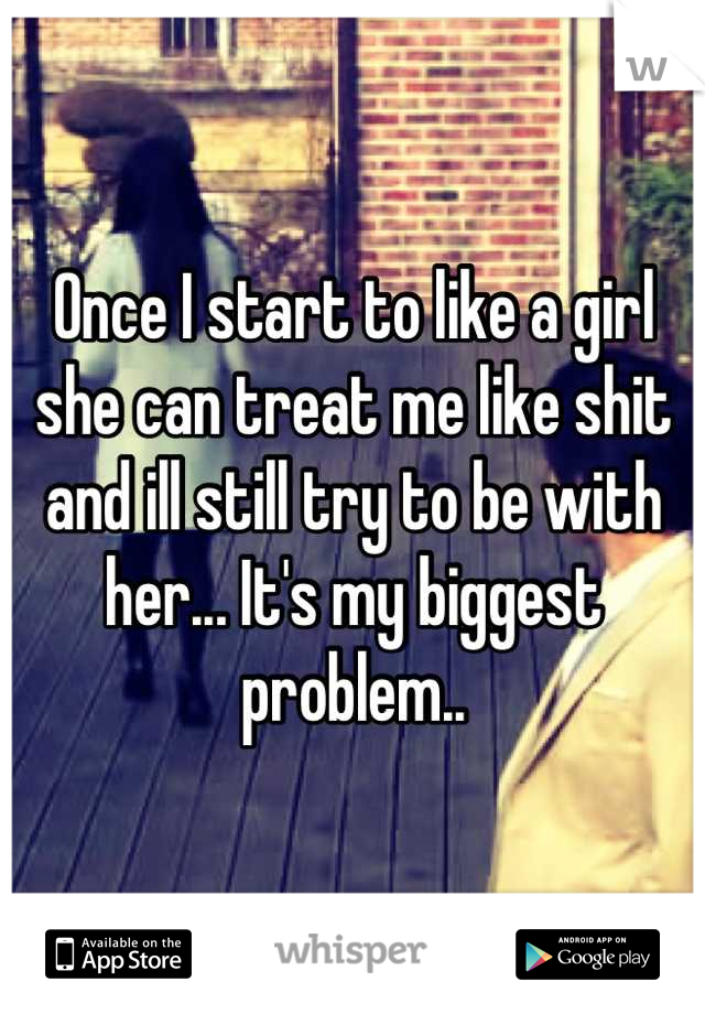 Once I start to like a girl she can treat me like shit and ill still try to be with her... It's my biggest problem..