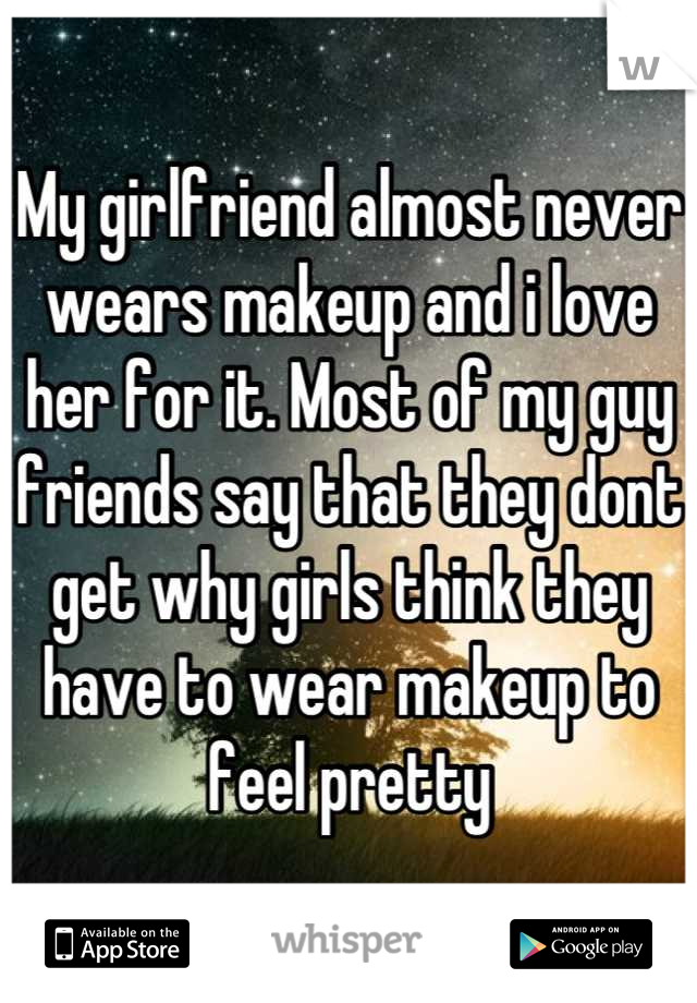 My girlfriend almost never wears makeup and i love her for it. Most of my guy friends say that they dont get why girls think they have to wear makeup to feel pretty