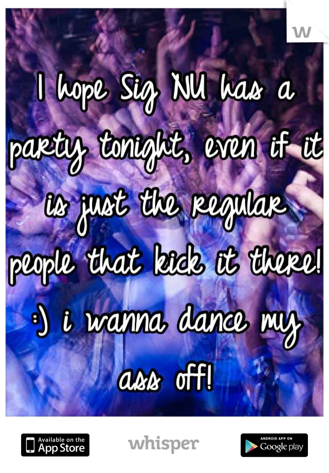 I hope Sig NU has a party tonight, even if it is just the regular people that kick it there! :) i wanna dance my ass off!