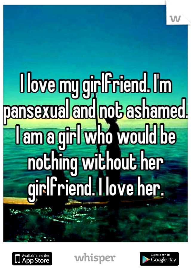 I love my girlfriend. I'm pansexual and not ashamed. I am a girl who would be nothing without her girlfriend. I love her.