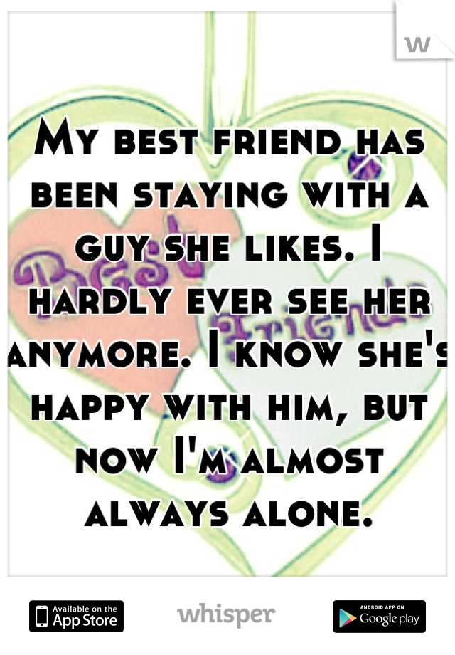 My best friend has been staying with a guy she likes. I hardly ever see her anymore. I know she's happy with him, but now I'm almost always alone.