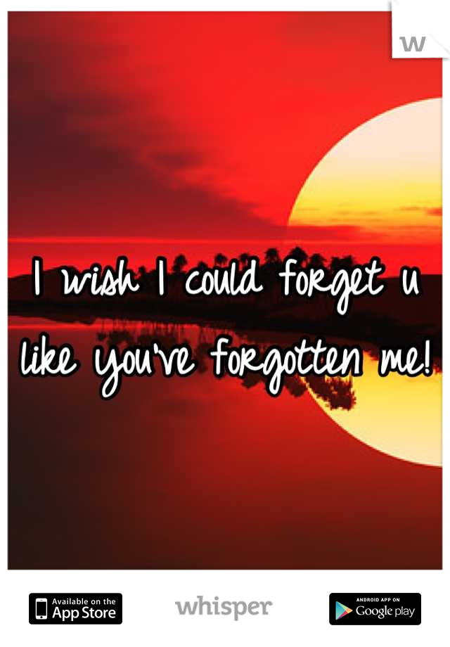 I wish I could forget u like you've forgotten me!