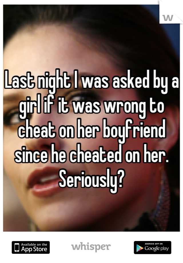 Last night I was asked by a girl if it was wrong to cheat on her boyfriend since he cheated on her. Seriously?