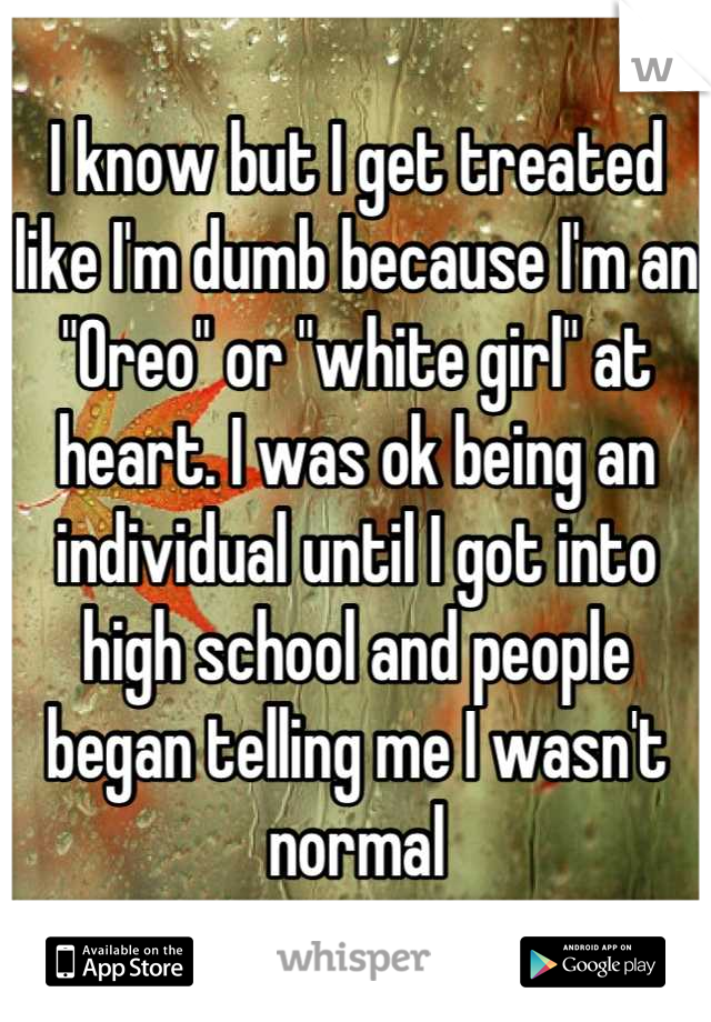 I know but I get treated like I'm dumb because I'm an "Oreo" or "white girl" at heart. I was ok being an individual until I got into high school and people began telling me I wasn't normal