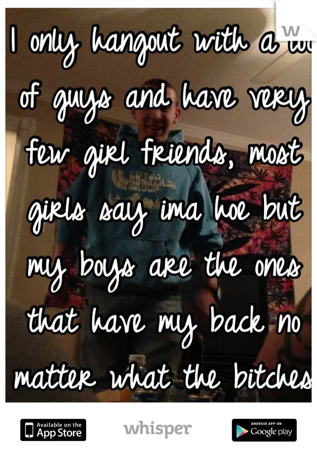 I only hangout with a lot of guys and have very few girl friends, most girls say ima hoe but my boys are the ones that have my back no matter what the bitches are drama! 