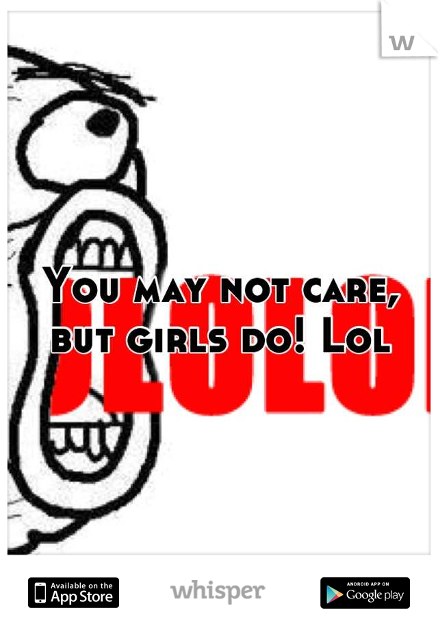 You may not care, but girls do! Lol