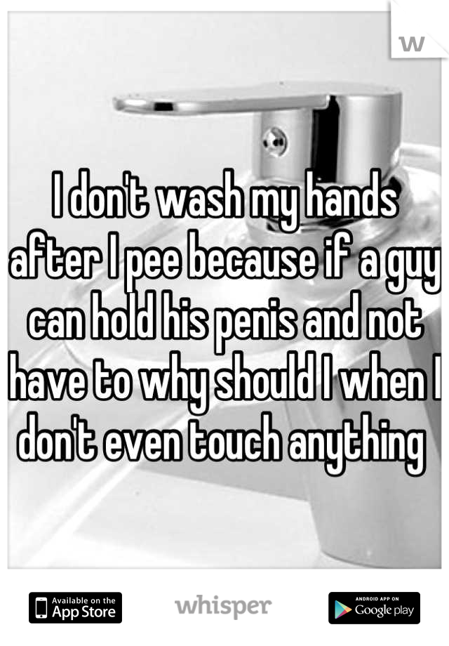 I don't wash my hands after I pee because if a guy can hold his penis and not have to why should I when I don't even touch anything 