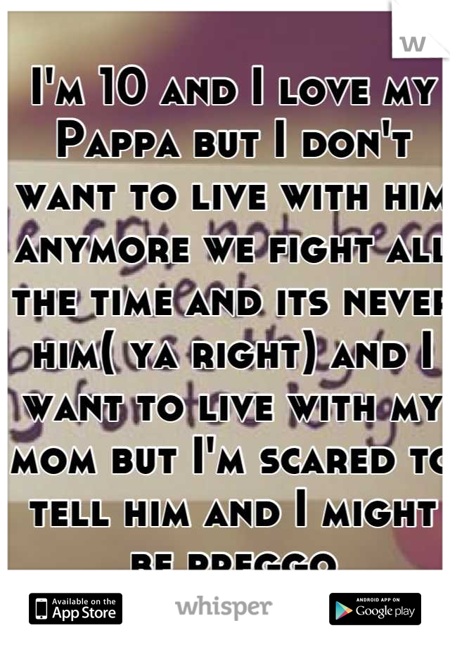 I'm 10 and I love my Pappa but I don't want to live with him anymore we fight all the time and its never him( ya right) and I want to live with my mom but I'm scared to tell him and I might be preggo