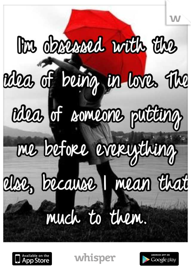 I'm obsessed with the idea of being in love. The idea of someone putting me before everything else, because I mean that much to them.