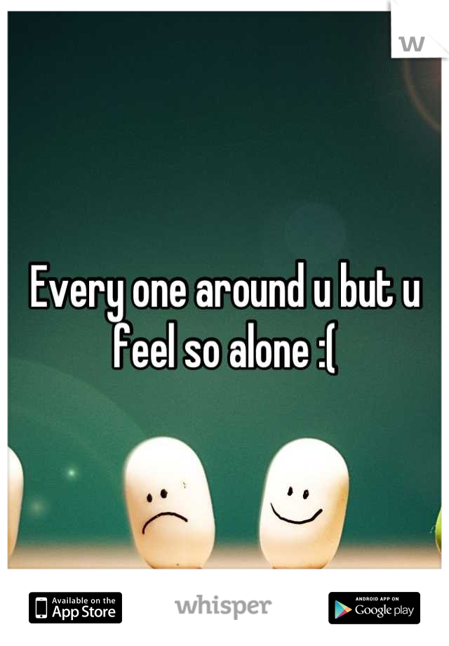 Every one around u but u feel so alone :(