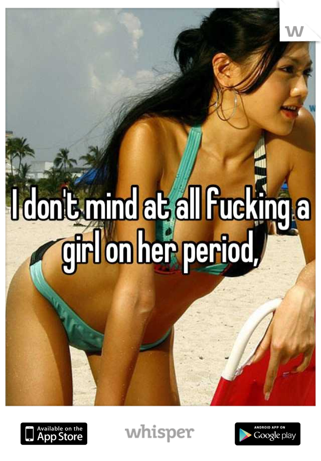 I don't mind at all fucking a girl on her period,
