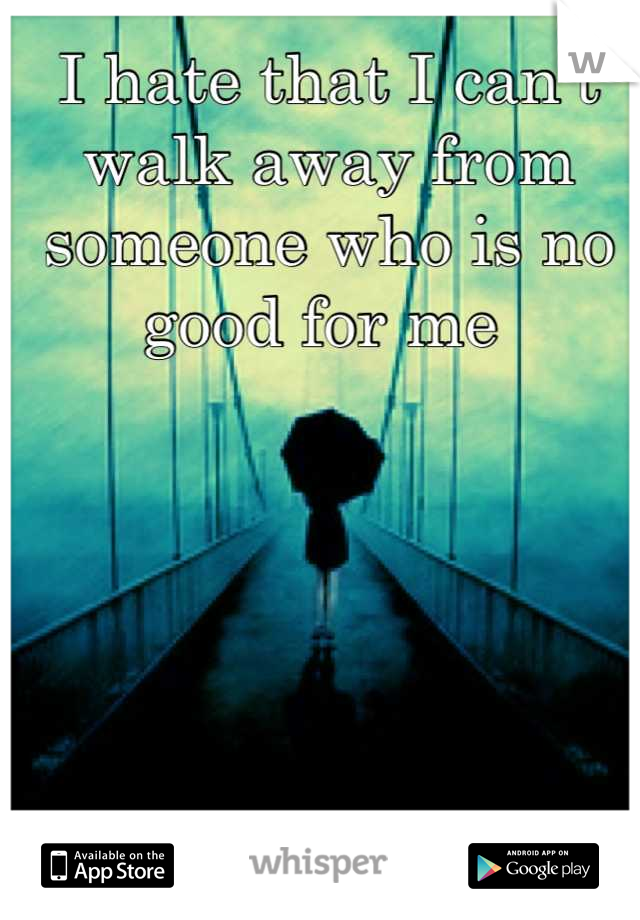 I hate that I can't walk away from someone who is no good for me 
