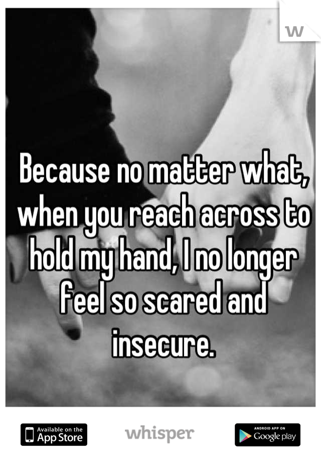 Because no matter what, when you reach across to hold my hand, I no longer feel so scared and insecure.