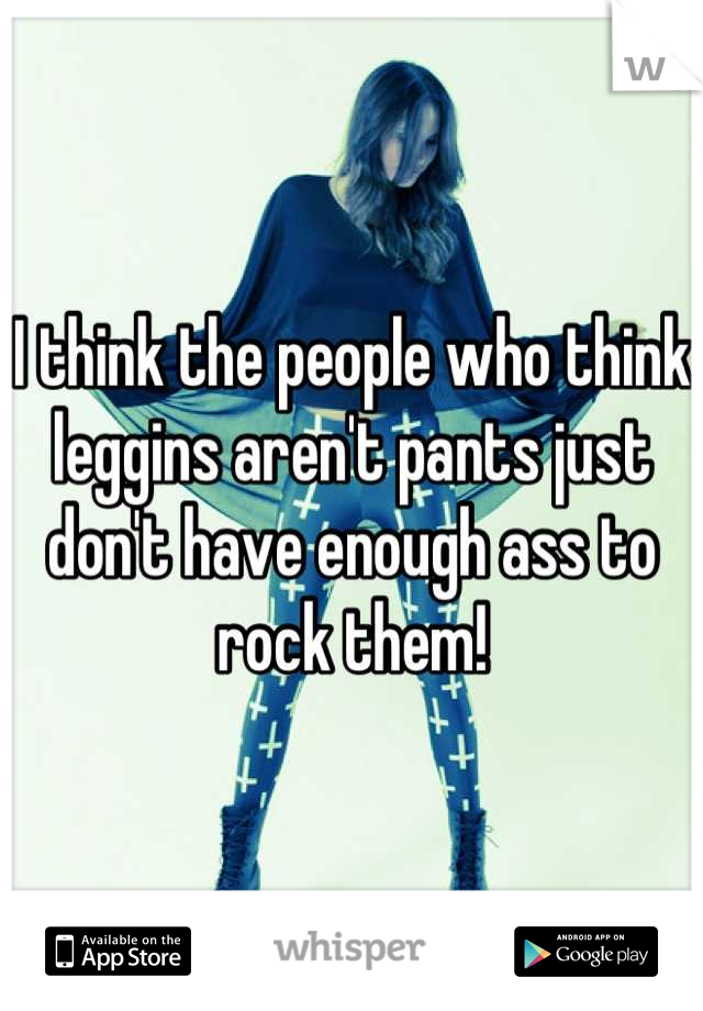 I think the people who think leggins aren't pants just don't have enough ass to rock them!