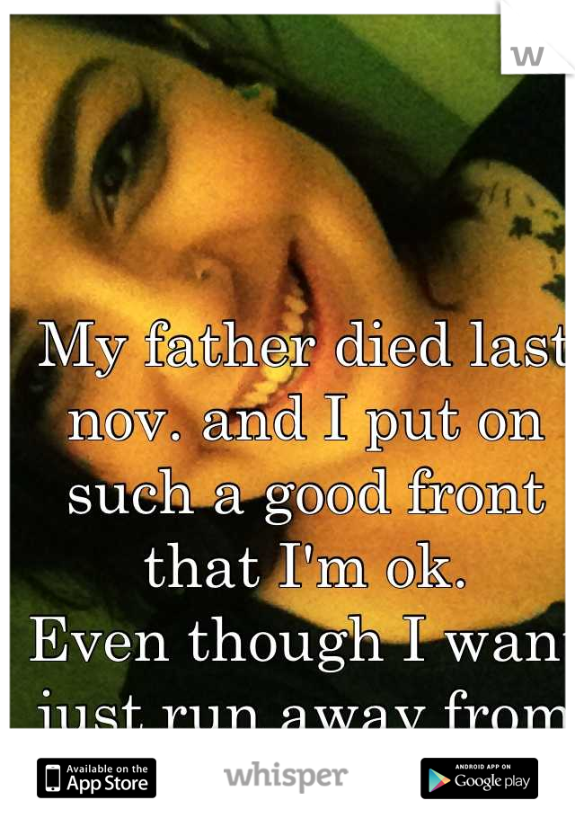 My father died last nov. and I put on such a good front that I'm ok. 
Even though I want just run away from it all.