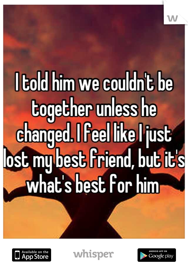 I told him we couldn't be together unless he changed. I feel like I just lost my best friend, but it's what's best for him 