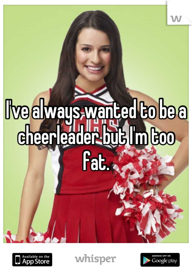 I've always wanted to be a cheerleader but I'm too fat.