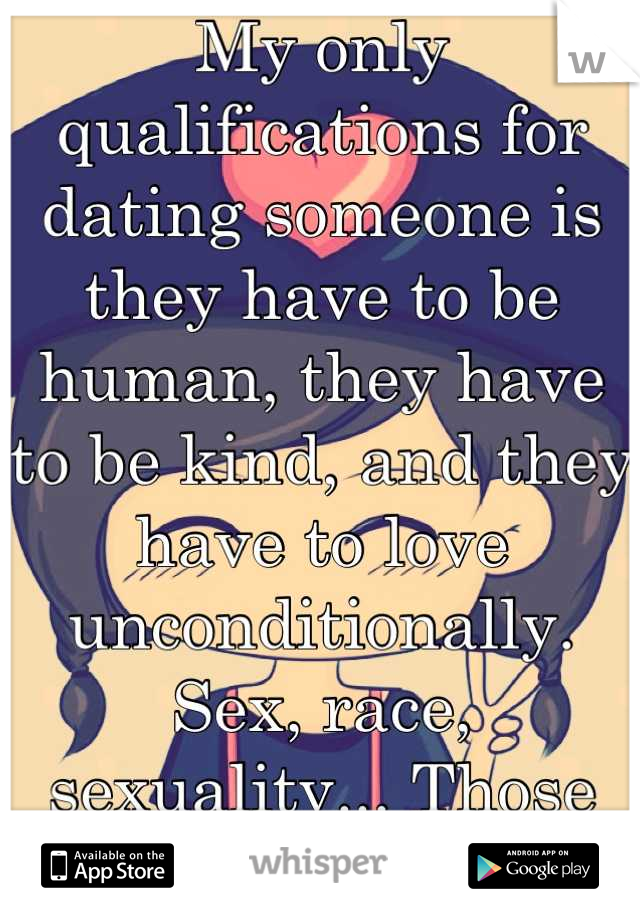 My only qualifications for dating someone is they have to be human, they have to be kind, and they have to love unconditionally. Sex, race, sexuality... Those don't matter. : )