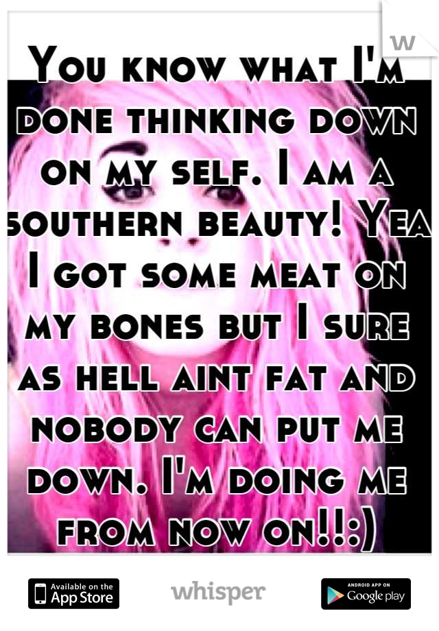 You know what I'm done thinking down on my self. I am a southern beauty! Yea I got some meat on my bones but I sure as hell aint fat and nobody can put me down. I'm doing me from now on!!:)