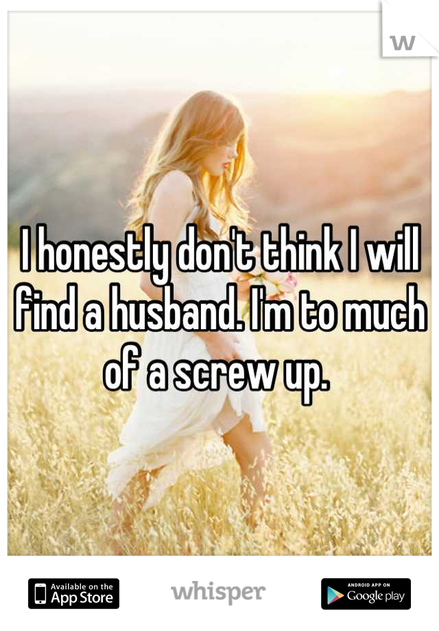 I honestly don't think I will find a husband. I'm to much of a screw up. 