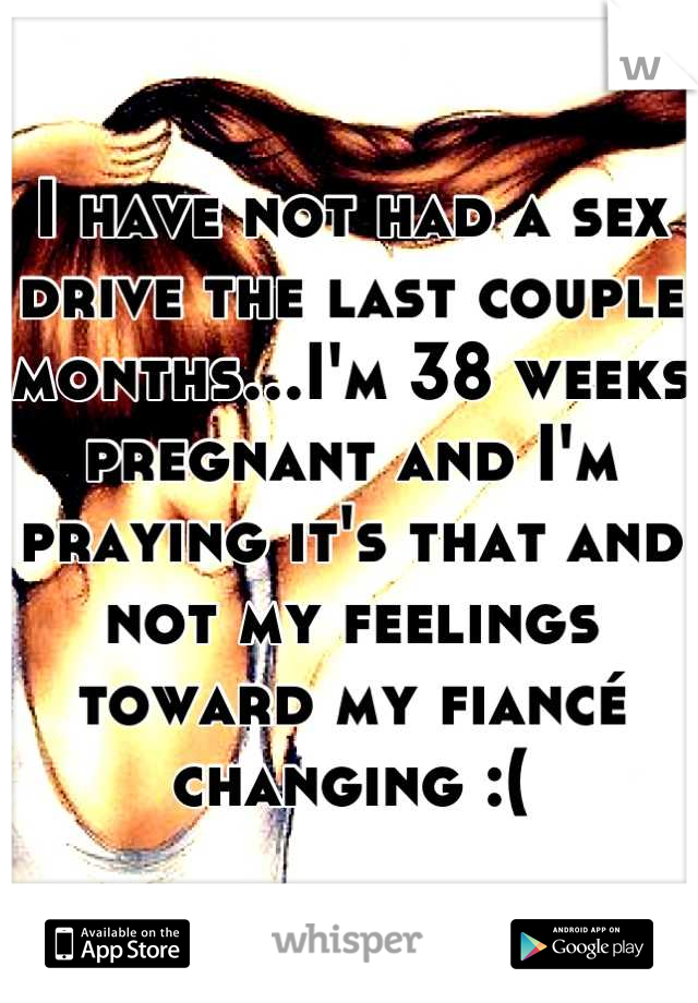 I have not had a sex drive the last couple months...I'm 38 weeks pregnant and I'm praying it's that and not my feelings toward my fiancé changing :(