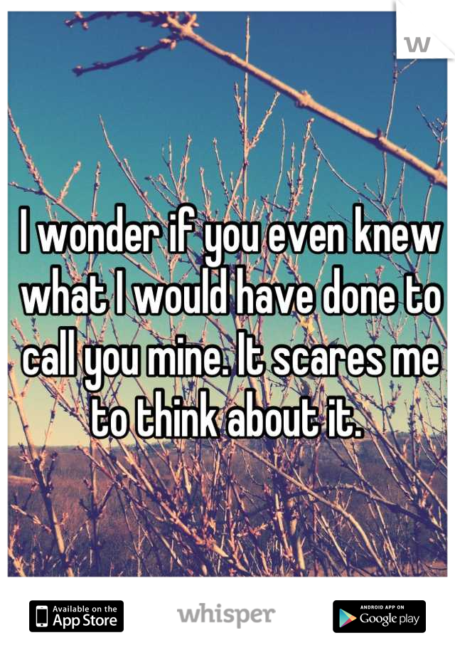 I wonder if you even knew what I would have done to call you mine. It scares me to think about it. 