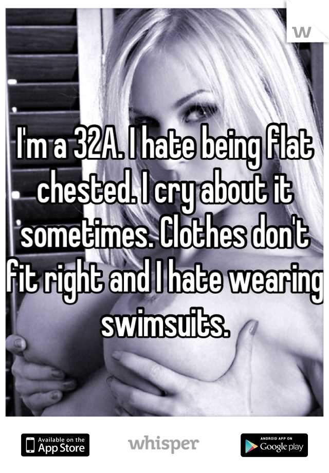 I'm a 32A. I hate being flat chested. I cry about it sometimes. Clothes don't fit right and I hate wearing swimsuits.