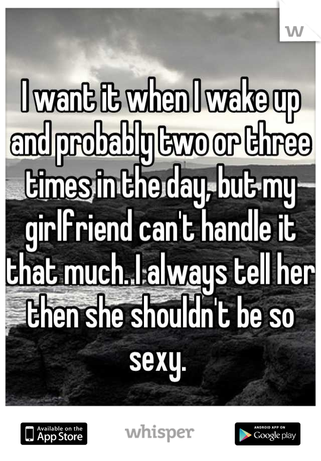 I want it when I wake up and probably two or three times in the day, but my girlfriend can't handle it that much. I always tell her then she shouldn't be so sexy. 